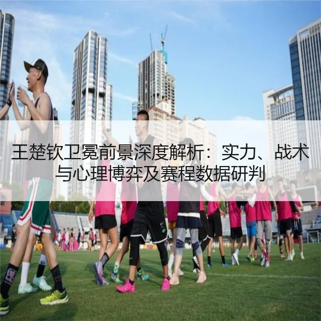 王楚钦卫冕前景深度解析：实力、战术与心理博弈及赛程数据研判